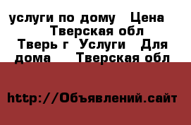 услуги по дому › Цена ­ 1 - Тверская обл., Тверь г. Услуги » Для дома   . Тверская обл.